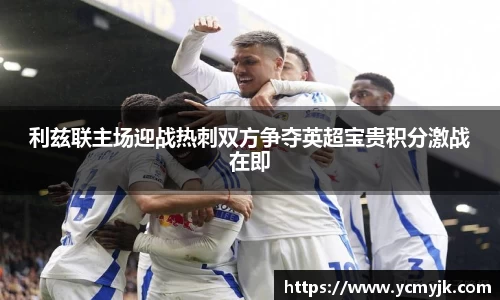 利兹联主场迎战热刺双方争夺英超宝贵积分激战在即
