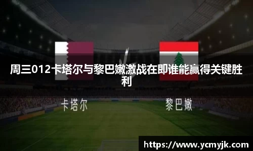 周三012卡塔尔与黎巴嫩激战在即谁能赢得关键胜利